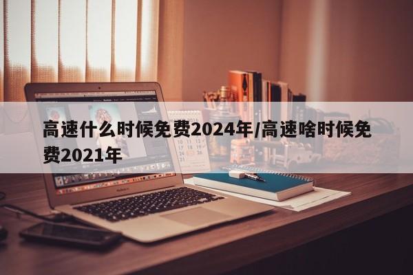 高速什么时候免费2024年/高速啥时候免费2021年
