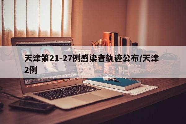 天津第21-27例感染者轨迹公布/天津 2例