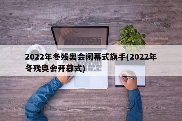 2022年冬残奥会闭幕式旗手(2022年冬残奥会开幕式)