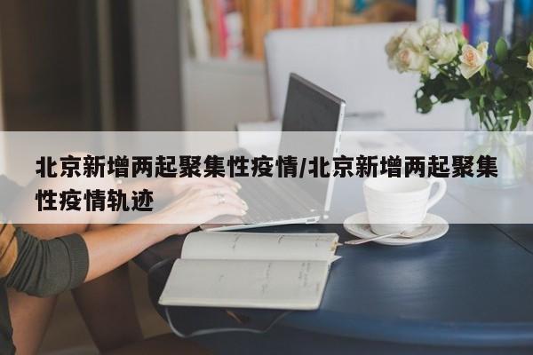 北京新增两起聚集性疫情/北京新增两起聚集性疫情轨迹