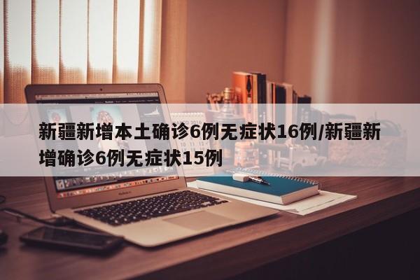 新疆新增本土确诊6例无症状16例/新疆新增确诊6例无症状15例