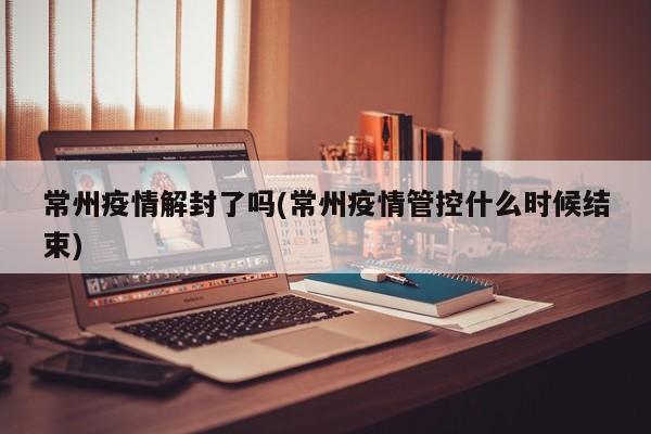 常州疫情解封了吗(常州疫情管控什么时候结束)