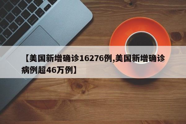 【美国新增确诊16276例,美国新增确诊病例超46万例】
