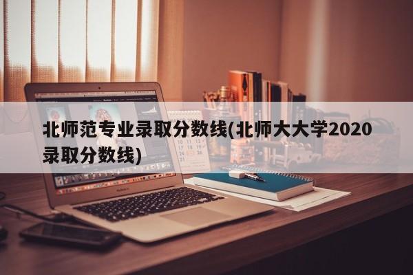 北师范专业录取分数线(北师大大学2020录取分数线)