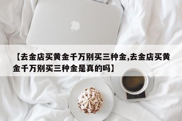 【去金店买黄金千万别买三种金,去金店买黄金千万别买三种金是真的吗】
