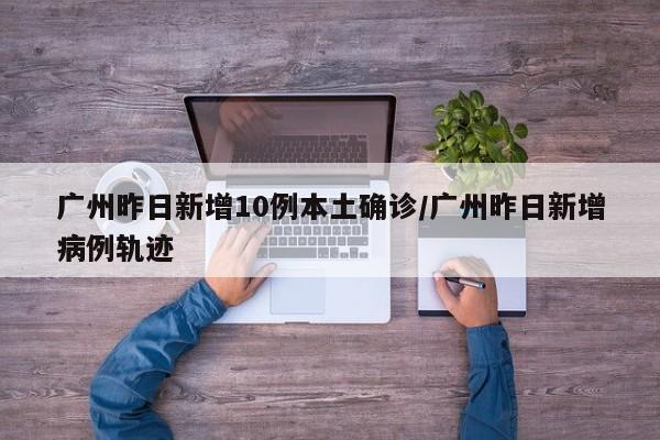 广州昨日新增10例本土确诊/广州昨日新增病例轨迹