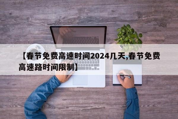 【春节免费高速时间2024几天,春节免费高速路时间限制】