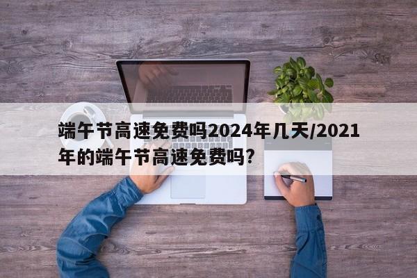端午节高速免费吗2024年几天/2021年的端午节高速免费吗?