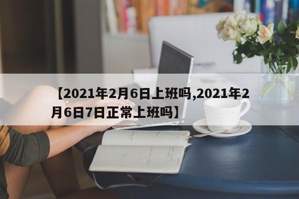 【2021年2月6日上班吗,2021年2月6日7日正常上班吗】