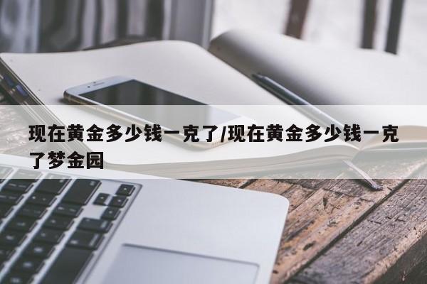 现在黄金多少钱一克了/现在黄金多少钱一克了梦金园