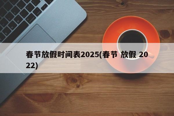 春节放假时间表2025(春节 放假 2022)