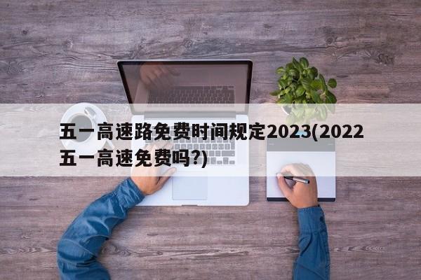 五一高速路免费时间规定2023(2022五一高速免费吗?)