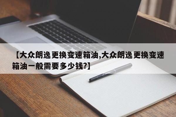 【大众朗逸更换变速箱油,大众朗逸更换变速箱油一般需要多少钱?】
