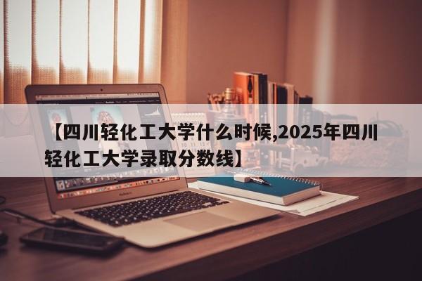 【四川轻化工大学什么时候,2025年四川轻化工大学录取分数线】