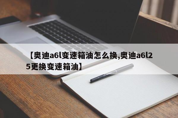 【奥迪a6l变速箱油怎么换,奥迪a6l25更换变速箱油】