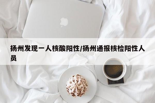 扬州发现一人核酸阳性/扬州通报核检阳性人员