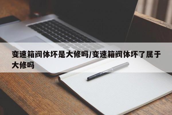 变速箱阀体坏是大修吗/变速箱阀体坏了属于大修吗