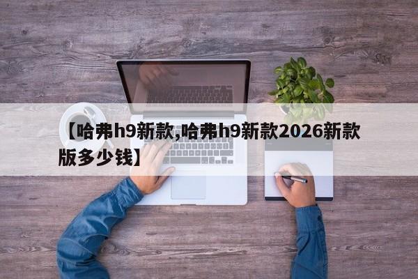 【哈弗h9新款,哈弗h9新款2026新款版多少钱】