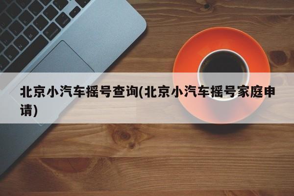 北京小汽车摇号查询(北京小汽车摇号家庭申请)