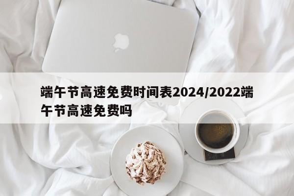 端午节高速免费时间表2024/2022端午节高速免费吗