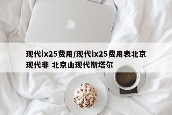 现代ix25费用/现代ix25费用表北京现代非 北京山现代斯塔尔