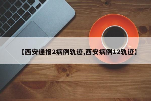 【西安通报2病例轨迹,西安病例12轨迹】