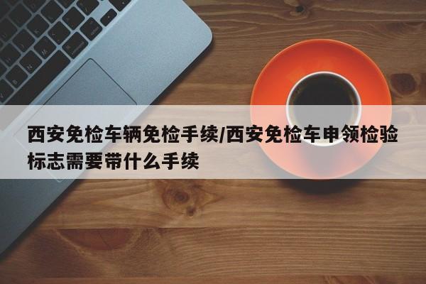 西安免检车辆免检手续/西安免检车申领检验标志需要带什么手续