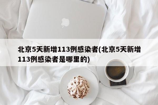 北京5天新增113例感染者(北京5天新增113例感染者是哪里的)