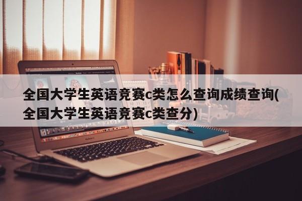 全国大学生英语竞赛c类怎么查询成绩查询(全国大学生英语竞赛c类查分)