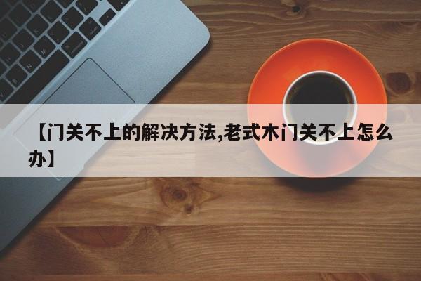 【门关不上的解决方法,老式木门关不上怎么办】