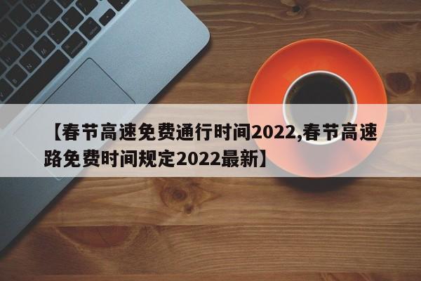 【春节高速免费通行时间2022,春节高速路免费时间规定2022最新】