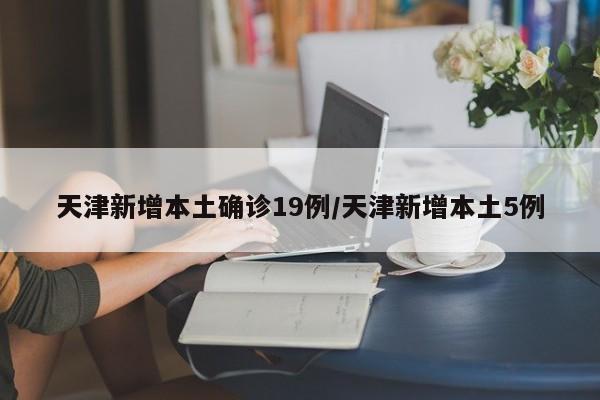 天津新增本土确诊19例/天津新增本土5例