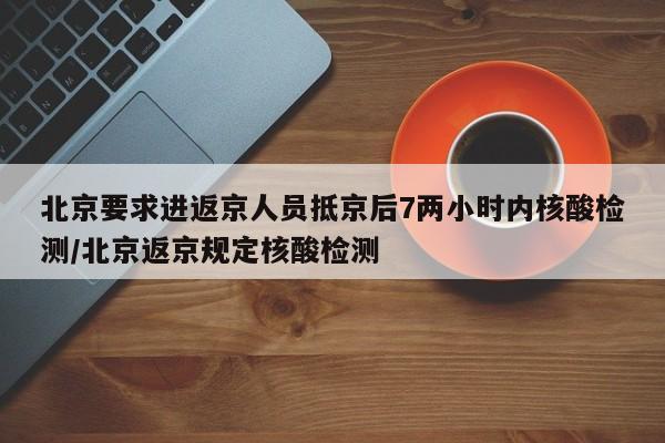 北京要求进返京人员抵京后7两小时内核酸检测/北京返京规定核酸检测