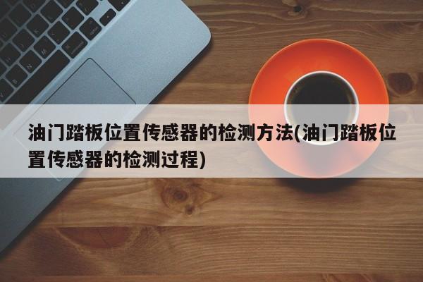 油门踏板位置传感器的检测方法(油门踏板位置传感器的检测过程)