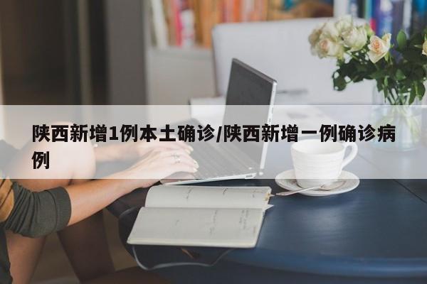 陕西新增1例本土确诊/陕西新增一例确诊病例