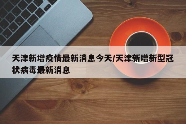 天津新增疫情最新消息今天/天津新增新型冠状病毒最新消息