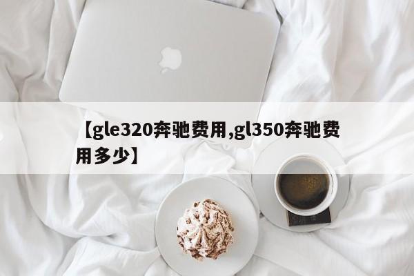 【gle320奔驰费用,gl350奔驰费用多少】