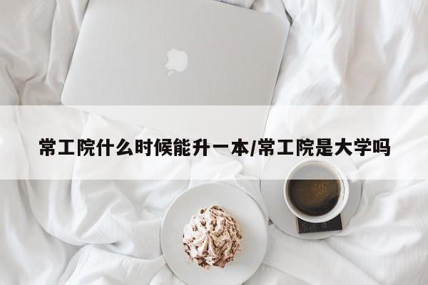 常工院什么时候能升一本/常工院是大学吗