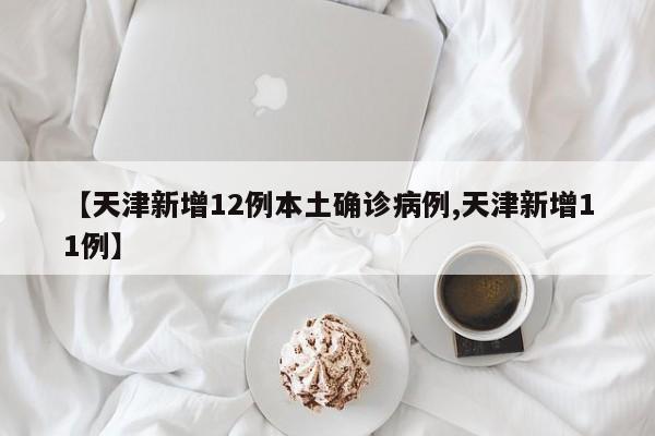 【天津新增12例本土确诊病例,天津新增11例】