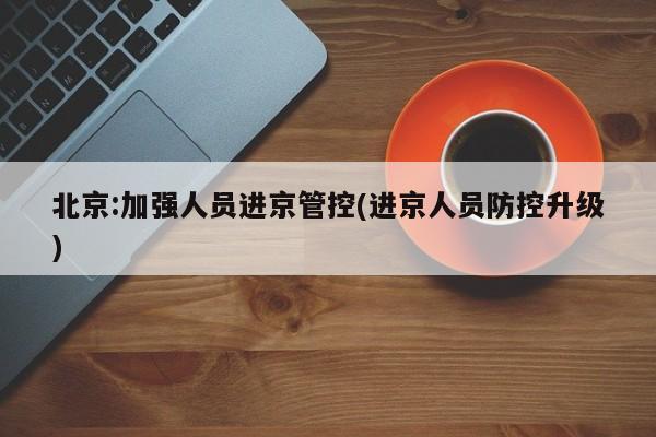 北京:加强人员进京管控(进京人员防控升级)