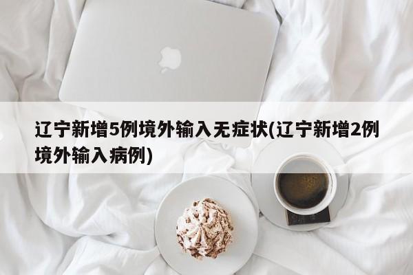 辽宁新增5例境外输入无症状(辽宁新增2例境外输入病例)