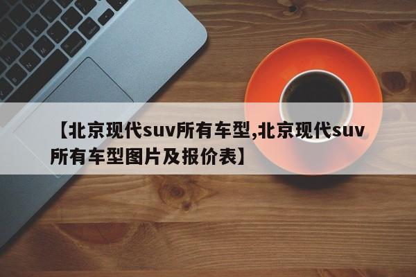 【北京现代suv所有车型,北京现代suv所有车型图片及报价表】