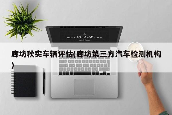 廊坊秋实车辆评估(廊坊第三方汽车检测机构)