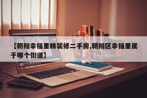 【朝阳幸福里精装修二手房,朝阳区幸福里属于哪个街道】