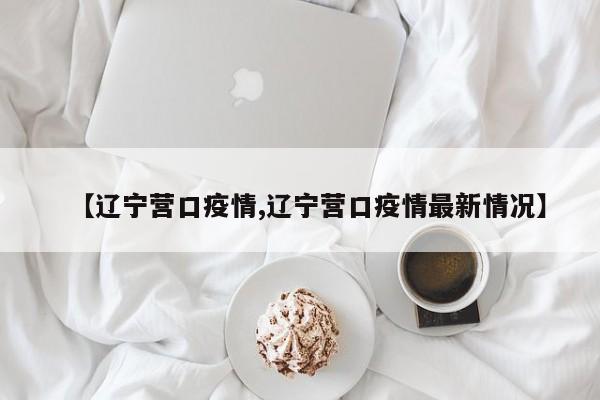 【辽宁营口疫情,辽宁营口疫情最新情况】