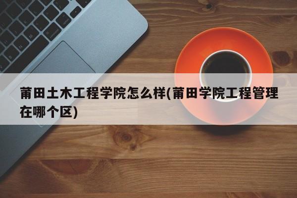 莆田土木工程学院怎么样(莆田学院工程管理在哪个区)