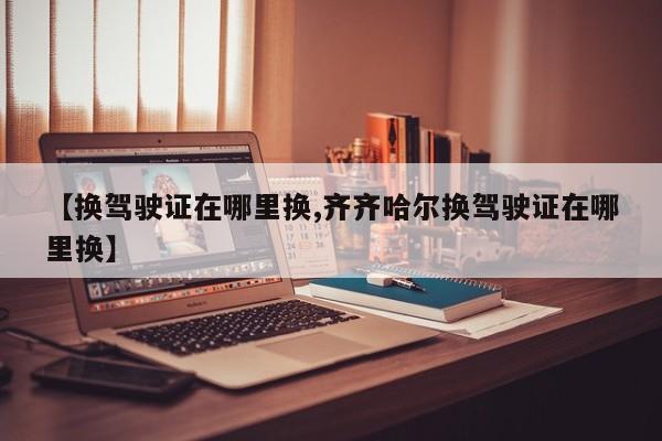 【换驾驶证在哪里换,齐齐哈尔换驾驶证在哪里换】