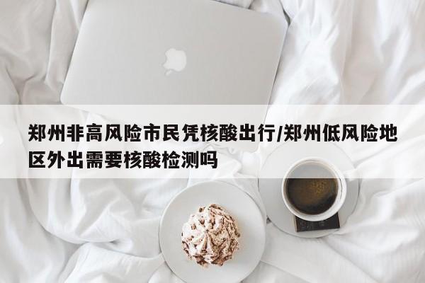 郑州非高风险市民凭核酸出行/郑州低风险地区外出需要核酸检测吗