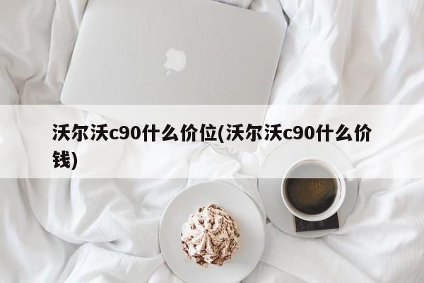 沃尔沃c90什么价位(沃尔沃c90什么价钱)