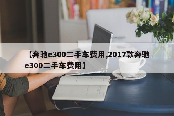 【奔驰e300二手车费用,2017款奔驰e300二手车费用】